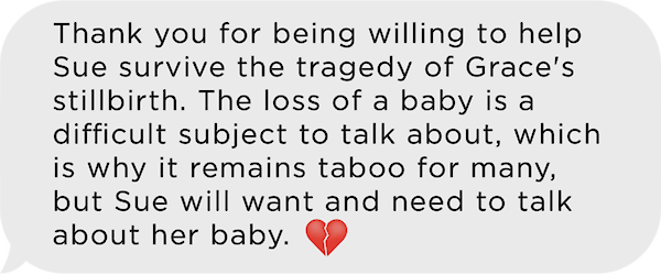 Image of text message: Thank you for being willing to help sue survive the tragedy of Grace's stillirth. The loss of a baby is a difficult subject to talk about, which is why it remains taboo to many, but Sue will want and need to talk about her baby. Emoji of a broken heart.